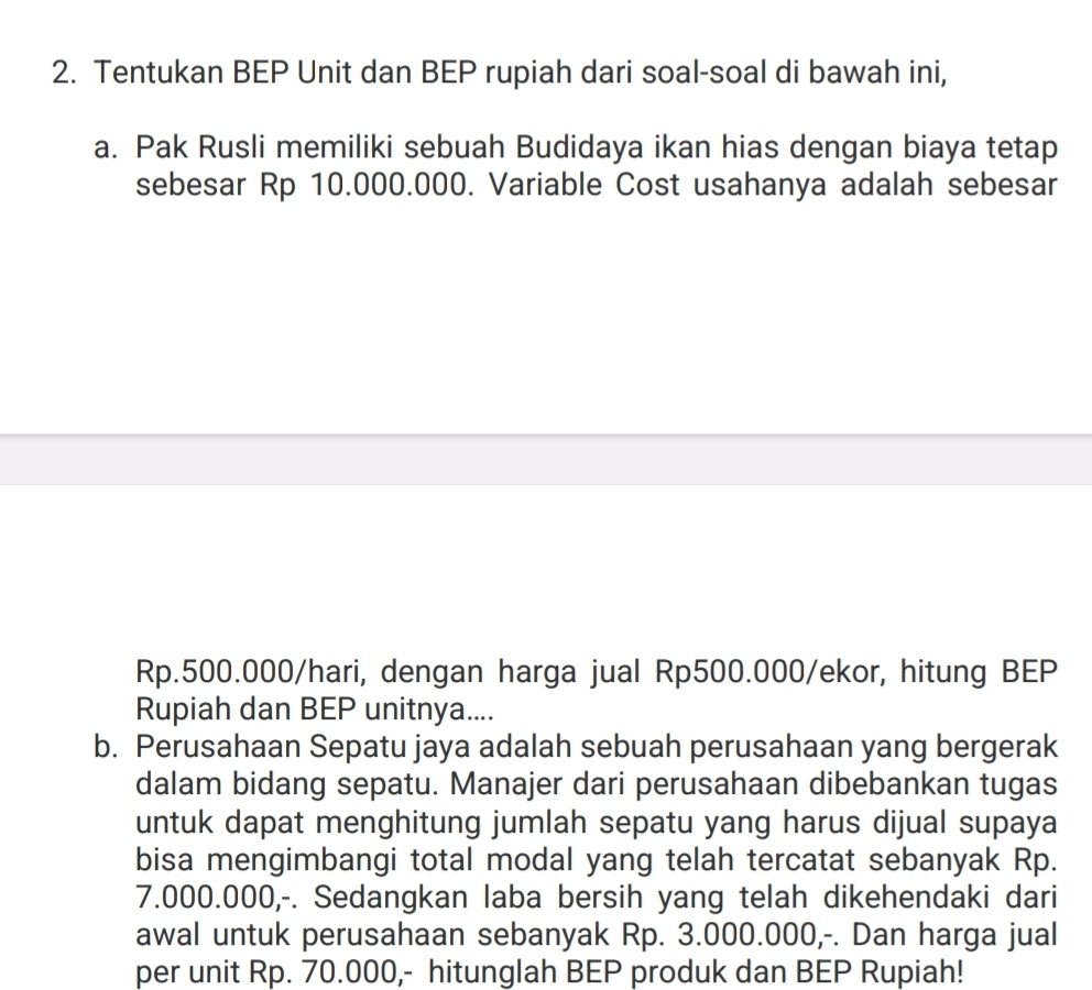 Tentukan BEP Unit dan BEP rupiah dari soal-soal di bawah ini, 
a. Pak Rusli memiliki sebuah Budidaya ikan hias dengan biaya tetap 
sebesar Rp 10.000.000. Variable Cost usahanya adalah sebesar
Rp.500.000/hari, dengan harga jual Rp500.000 /ekor, hitung BEP 
Rupiah dan BEP unitnya.... 
b. Perusahaan Sepatu jaya adalah sebuah perusahaan yang bergerak 
dalam bidang sepatu. Manajer dari perusahaan dibebankan tugas 
untuk dapat menghitung jumlah sepatu yang harus dijual supaya 
bisa mengimbangi total modal yang telah tercatat sebanyak Rp.
7.000.000,-. Sedangkan laba bersih yang telah dikehendaki dari 
awal untuk perusahaan sebanyak Rp. 3.000.000,-. Dan harga jual 
per unit Rp. 70.000,- hitunglah BEP produk dan BEP Rupiah!