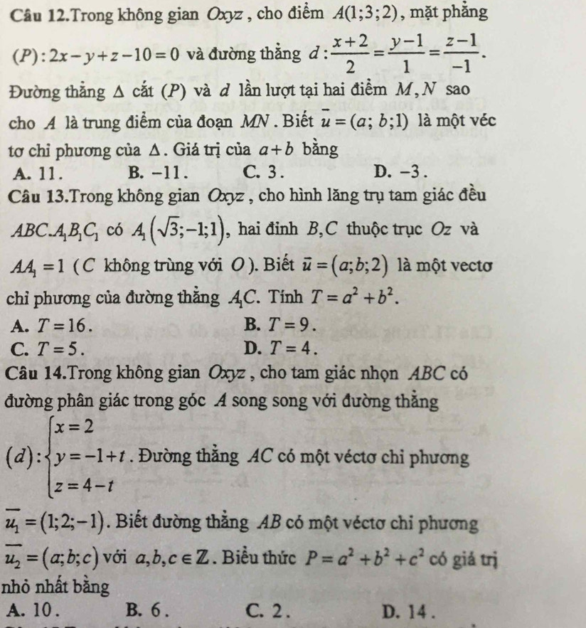 Câu 12.Trong không gian Oxyz , cho điểm A(1;3;2) , mặt phẳng
(P): 2x-y+z-10=0 và đường thẳng d: (x+2)/2 = (y-1)/1 = (z-1)/-1 .
Đường thẳng △ cắt (I P) và d lần lượt tại hai điểm M, N sao
cho A là trung điểm của đoạn MN . Biết vector u=(a;b;1) là một véc
tơ chỉ phương của Δ. Giá trị của a+b bằng
A. 11. B. -11 . C. 3 . D. −3 .
Câu 13.Trong không gian Oxyz , cho hình lăng trụ tam giác đều
ABC.A_1B_1C_1 có A_1(sqrt(3);-1;1) , hai đinh B,C thuộc trục Oz và
AA_1=1 ( C không trùng với O). Biết vector u=(a;b;2) là một vecto
chỉ phương của đường thằng A_1C. Tính T=a^2+b^2.
A. T=16. B. T=9.
C. T=5. D. T=4.
Câu 14.Trong không gian Oxyz , cho tam giác nhọn ABC có
đường phân giác trong góc A song song với đường thăng
(d): beginarrayl x=2 y=-1+t z=4-tendarray.. Đường thằng AC có một véctơ chỉ phương
overline u_1=(1;2;-1). Biết đường thằng AB có một véctơ chỉ phương
overline u_2=(a;b;c) với a,b,c∈ Z. Biểu thức P=a^2+b^2+c^2 có giá trị
nhỏ nhất bằng
A. 10 . B. 6 . C. 2 . D. 14 .