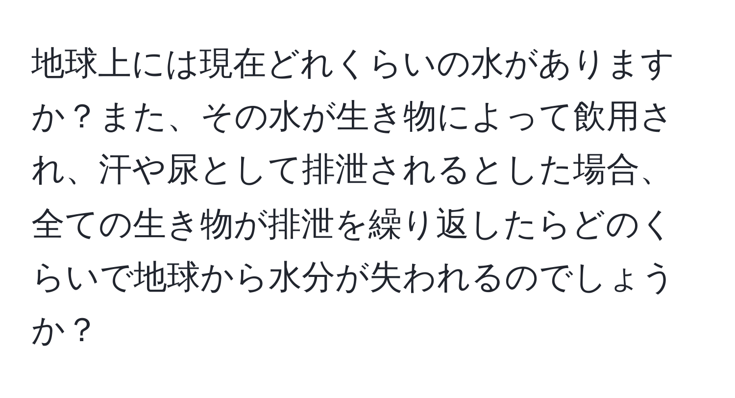 地球上には現在どれくらいの水がありますか？また、その水が生き物によって飲用され、汗や尿として排泄されるとした場合、全ての生き物が排泄を繰り返したらどのくらいで地球から水分が失われるのでしょうか？