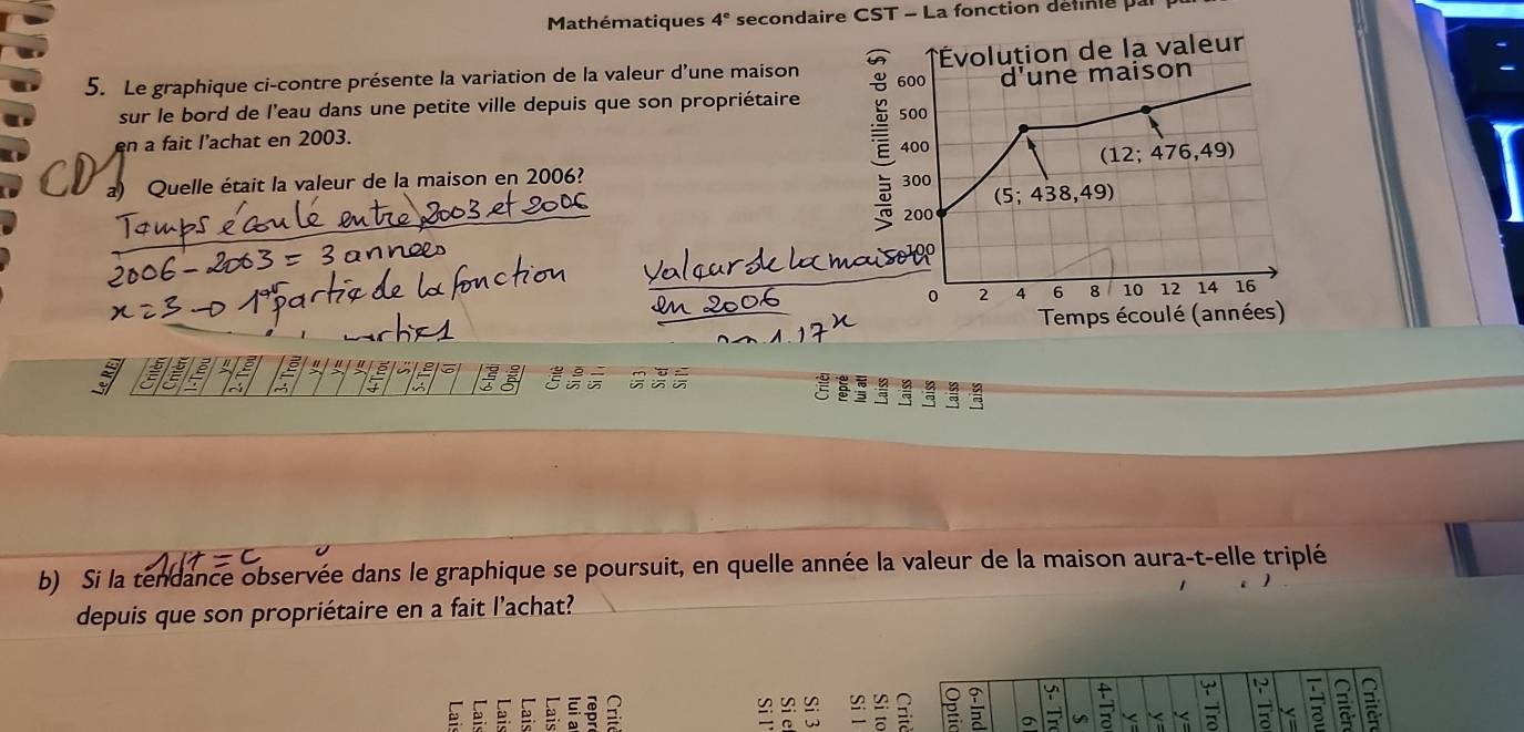 Mathématiques 4^e secondaire CST - La fonction definie par
5. Le graphique ci-contre présente la variation de la valeur d'une maison 
sur le bord de l'eau dans une petite ville depuis que son propriétaire 
en a fait l’achat en 2003.
a) Quelle était la valeur de la maison en 2006? 
C 3 5 3 a
b) Si la tendance observée dans le graphique se poursuit, en quelle année la valeur de la maison aura-t-elle triplé
depuis que son propriétaire en a fait l'achat?
è.   :  
≌
a