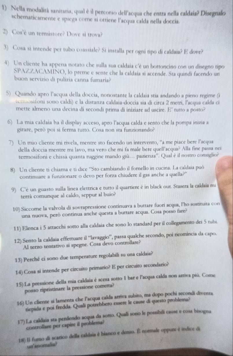 Nella modalità sanitaria, qual è il percorso dell'acqua che entra nella caldaia? Disegnalo
schematicamente e spiega come si ottiene l'acqua calda nella doccia.
2) Cos'è un termistore? Dove si trova?
3) Cosa si intende per tubo coassiale? Si installa per ogni tipo di caldaia? E dove?
4) Un cliente ha appena notato che sulla sua caldaia c'è un bottoncino con un disegno tipo
SPAZZACAMINO, lo preme e sente che la caldaia si accende. Sta quindi facendo un
buon servizio di pulizia canna fumaria?
5) Quando apro l’acqua della doccia, nonostante la caldaia stia andando a pieno regime (i
termosifoni sono caldi) e la distanza caldaia-doccia sia di circa 2 metri, l'acqua calda ci
mette almeno una decina di secondi prima di iniziare ad uscire. E' tutto a posto?
6) La mia caldaia ha il display acceso, apro l’acqua calda e sento che la pompa inizia a
girare, però poi si ferma tutto. Cosa non sta funzionando?
7) Un mio cliente mi rivela, mentre sto facendo un intervento, “a me piace bere l'’acqua
della doccia mentre mi lavo, ma vero che mi fa male bere quell’acqua? Alla fine passa nei
termosifoni e chissà quanta ruggine mando giù… pazienza”. Qual è il·nostro consiglio?
8) Un cliente ti chiama e ti dice ‘‘Sto cambiando il fornello in cucina. La caldaia può
continuare a funzionare o devo per forza chiudere il gas anche a quella?”
9) C'è un guasto sulla linea elettrica e tutto il quartiere è in black out. Stasera la caldaia mi
terrà comunque al caldo, seppur al buio?
10) Siccome la valvola di sovrapressione continuava a buttare fuori acqua, l'ho sostituita con
una nuova, però continua anche questa a buttare acqua. Cosa posso fare?
11) Elenca i 5 attacchi sotto alla caldaia che sono lo standard per il collegamento dei 5 tubi.
12) Sento la caldaia effettuare il “lavaggio”, passa qualche secondo, poi ricomincia da capo.
Al terzo tentativo si spegne. Cosa devo controllare?
13) Perché ci sono due temperature regolabili su una caldaia?
14) Cosa si intende per circuito primario? E per circuito secondario?
15) La pressione della mia caldaia è scesa sotto 1 bar e l'acqua calda non arriva più. Come
posso ripristinare la pressione corretta?
16) Un cliente si lamenta che Pacqua calda arriva subito, ma dopo pochi secondi diventa
tiepida e poi fredda. Quali potrebbero essere le cause di questo problema?
17) La caldaia sta perdendo acqua da sotto. Quali sono le possibili cause e cosa bisogna
controllare per capire il problema?
18) Il furno di scarico della caldaia è bianco e denso. É normale oppure è indice di
un'anomalia?