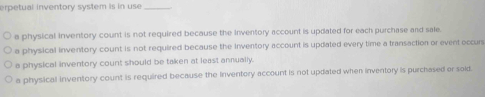 erpetual inventory system is in use _.,
a physical inventory count is not required because the Inventory account is updated for each purchase and sale.
a physical inventory count is not required because the Inventory account is updated every time a transaction or event occurs
a physical inventory count should be taken at least annually.
a physical inventory count is required because the Inventory account is not updated when inventory is purchased or sold.