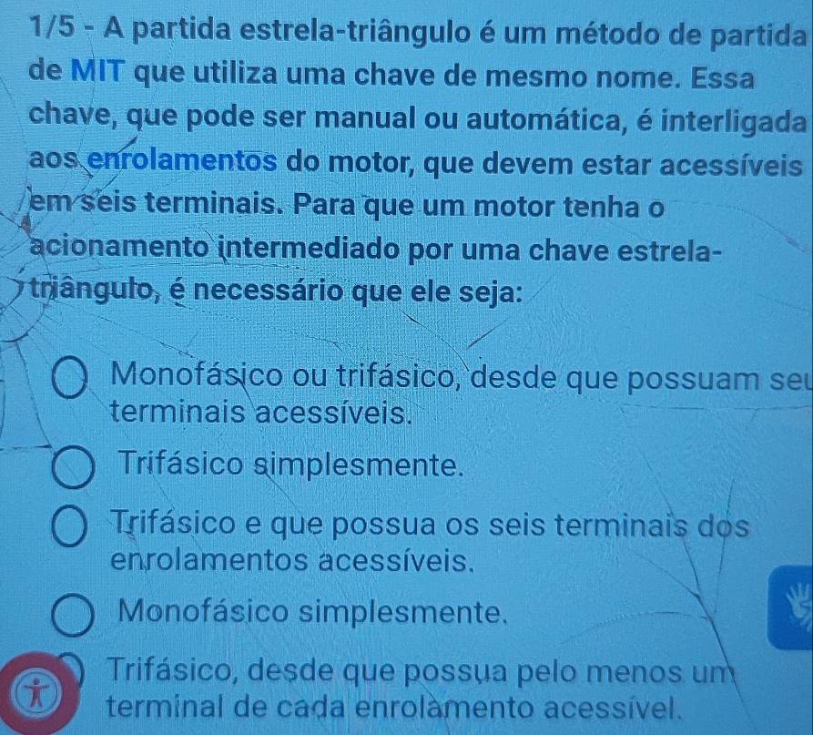 1/5 - A partida estrela-triângulo é um método de partida
de MIT que utiliza uma chave de mesmo nome. Essa
chave, que pode ser manual ou automática, é interligada
aos enrolamentos do motor, que devem estar acessíveis
em seis terminais. Para que um motor tenha o
acionamento intermediado por uma chave estrela-
triângulo, é necessário que ele seja:
Monofásico ou trifásico, desde que possuam seu
terminais acessíveis.
Trifásico simplesmente.
Trifásico e que possua os seis terminais dos
enrolamentos acessíveis.
Monofásico simplesmente.
Trifásico, desde que possua pelo menos um
terminal de cada enrolàmento acessível.