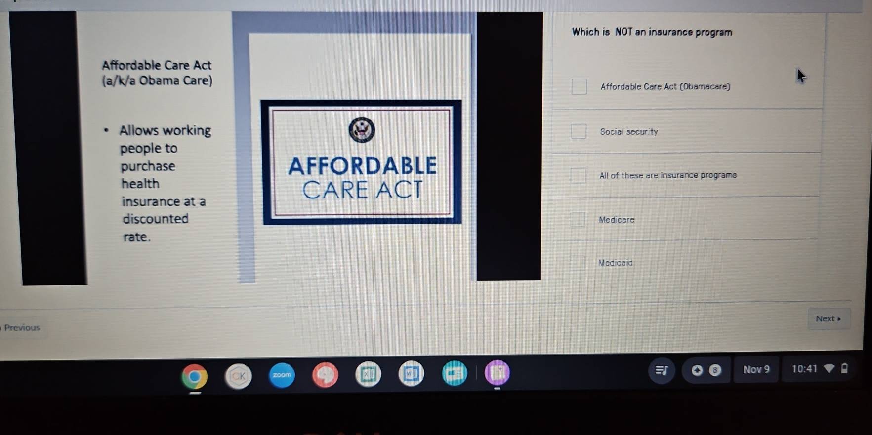 Which is NOT an insurance program 
Affordable Care Act 
(a/k/a Obama Care) 
Affordable Care Act (Obamacare) 
Allows working Social security 
people to 
purchase AFFORDABLE 
health 
All of these are insurance programs 
CARE ACT 
insurance at à 
discounted Medicare 
rate. 
Medicaid 
Next ▶ 
Previous 
Nov 9 10:41