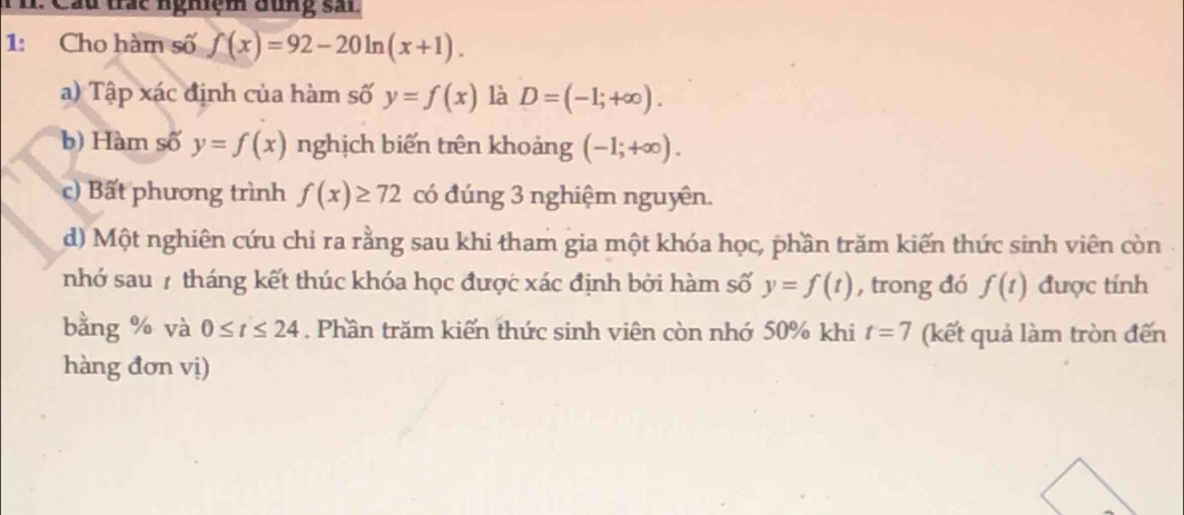 Câu trác nghiệm đùng sải
1: Cho hàm số f(x)=92-20ln (x+1).
a) Tập xác định của hàm số y=f(x) là D=(-1;+∈fty ).
b) Hàm số y=f(x) nghịch biến trên khoảng (-1;+∈fty ).
c) Bất phương trình f(x)≥ 72 có đúng 3 nghiệm nguyên.
d) Một nghiên cứu chỉ ra rằng sau khi tham gia một khóa học, phần trăm kiến thức sinh viên còn .
nhớ sau 7 tháng kết thúc khóa học được xác định bởi hàm số y=f(t) , trong đó f(t) được tính
bằng % và 0≤ t≤ 24. Phần trăm kiến thức sinh viên còn nhớ 50% khi t=7 (kết quả làm tròn đến
hàng đơn vị)