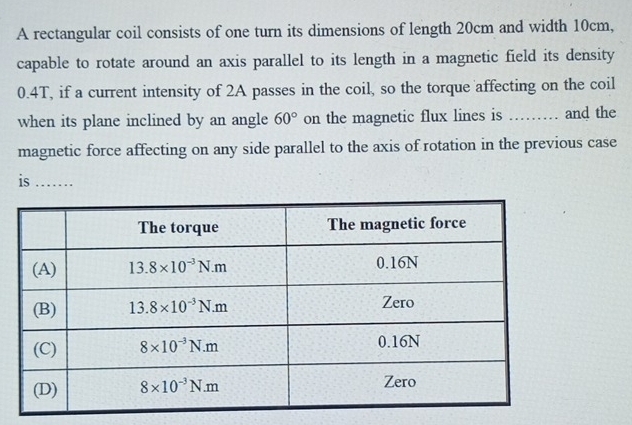 A rectangular coil consists of one turn its dimensions of length 20cm and width 10cm,
capable to rotate around an axis parallel to its length in a magnetic field its density
0.4T, if a current intensity of 2A passes in the coil, so the torque affecting on the coil
when its plane inclined by an angle 60° on the magnetic flux lines is ......... and the
magnetic force affecting on any side parallel to the axis of rotation in the previous case
is_