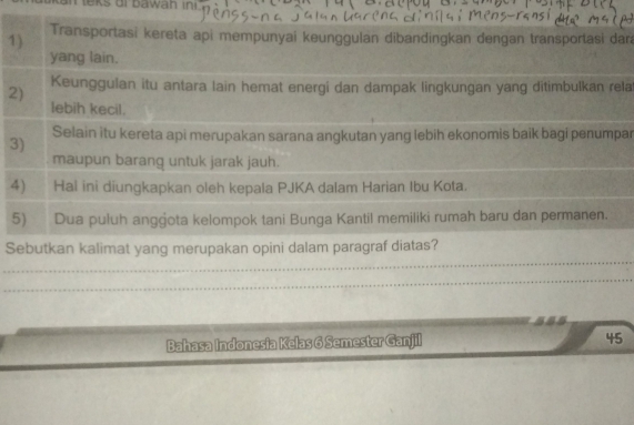 leks oi bawan in 
1) Transportasi kereta api mempunyai keunggulan dibandingkan đengan transportasi dar 
yang lain. 
2) Keunggulan itu antara lain hemat energi dan dampak lingkungan yang ditimbulkan rela 
lebih kecil. 
Selain itu kereta api merupakan sarana angkutan yang lebih ekonomis baik bagi penumpar 
3) 
maupun barang untuk jarak jauh. 
4) Hal ini diungkapkan oleh kepala PJKA dalam Harian Ibu Kota. 
5) Dua puluh anggota kelompok tani Bunga Kantil memiliki rumah baru dan permanen. 
_ 
Sebutkan kalimat yang merupakan opini dalam paragraf diatas? 
_ 
Bahasa Indonesia Kelas 6 Semester Ganjil 45