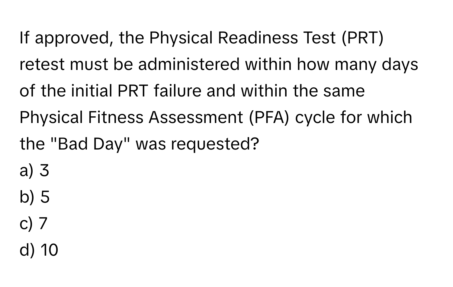 If approved, the Physical Readiness Test (PRT) retest must be administered within how many days of the initial PRT failure and within the same Physical Fitness Assessment (PFA) cycle for which the "Bad Day" was requested?

a) 3 
b) 5 
c) 7 
d) 10