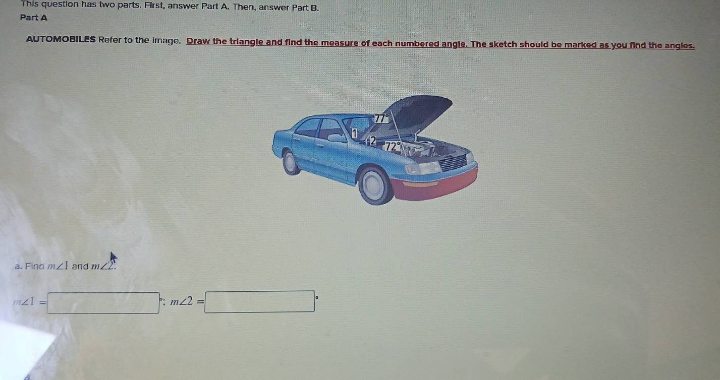 This question has two parts. First, answer Part A. Then, answer Part B. 
Part A 
AUTOMOBILES Refer to the image. Draw the triangle and find the measure of each numbered angle. The sketch should be marked as you find the angles. 
a. Find m∠ 1 and m∠ 2.
m∠ 1=□°; m∠ 2=□°