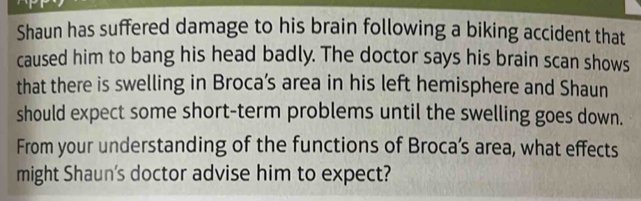 Shaun has suffered damage to his brain following a biking accident that 
caused him to bang his head badly. The doctor says his brain scan shows 
that there is swelling in Broca’s area in his left hemisphere and Shaun 
should expect some short-term problems until the swelling goes down. 
From your understanding of the functions of Broca’s area, what effects 
might Shaun's doctor advise him to expect?