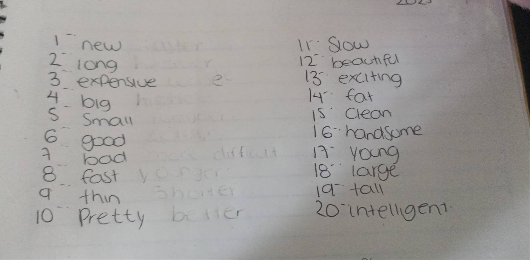 1new I1Sow
2 long
12 beauhful
3 expensive e
13 exciting
4 big
14 fat 
s small 
i5 Clean
6 good
16handsome
A bad 
Iyoung
8 fast v
18 large 
q thin shorter 1a tall
10 pretty better
20 intellgent.