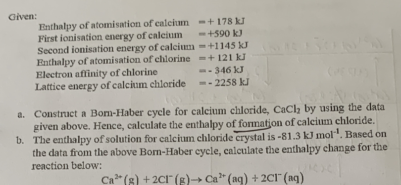 Given: 
Enthalpy of atomisation of calcium =+178kJ
First ionisation energy of calcium =+590kJ
Second ionisation energy of calcium =+1145kJ
Enthalpy of atomisation of chlorine =+121kJ
Electron affinity of chlorine =-346kJ
Lattice energy of calcium chloride =-2258kJ
a. Construct a Born-Haber cycle for calcium chloride, CaCl_2 by using the data 
given above. Hence, calculate the enthalpy of formation of calcium chloride. 
b. The enthalpy of solution for calcium chloride crystal is -81.3kJmol^(-1). Based on 
the data from the above Born-Haber cycle, calculate the enthalpy change for the 
reaction below:
Ca^(2+)(g)+2Cl^-(g)to Ca^(2+)(aq)+2Cl^-(aq)