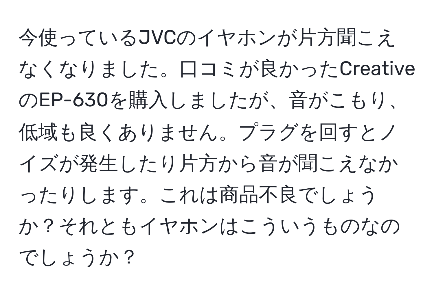 今使っているJVCのイヤホンが片方聞こえなくなりました。口コミが良かったCreativeのEP-630を購入しましたが、音がこもり、低域も良くありません。プラグを回すとノイズが発生したり片方から音が聞こえなかったりします。これは商品不良でしょうか？それともイヤホンはこういうものなのでしょうか？