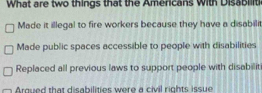 What are two things that the Americans with Disabiliti
Made it illegal to fire workers because they have a disabilit
Made public spaces accessible to people with disabilities
Replaced all previous laws to support people with disabilit
Arqued that disabilities were a civil rights issue