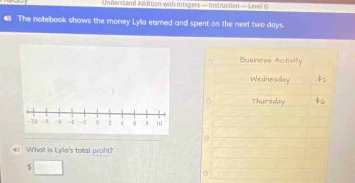 Understand Addition with Integers — Instruction — Level G 
The notebook shows the money Lyla earned and spent on the next two days. 
Business Activity 
Wednesday 
Thursday 
《 What is Lyla's total profit?
$ □