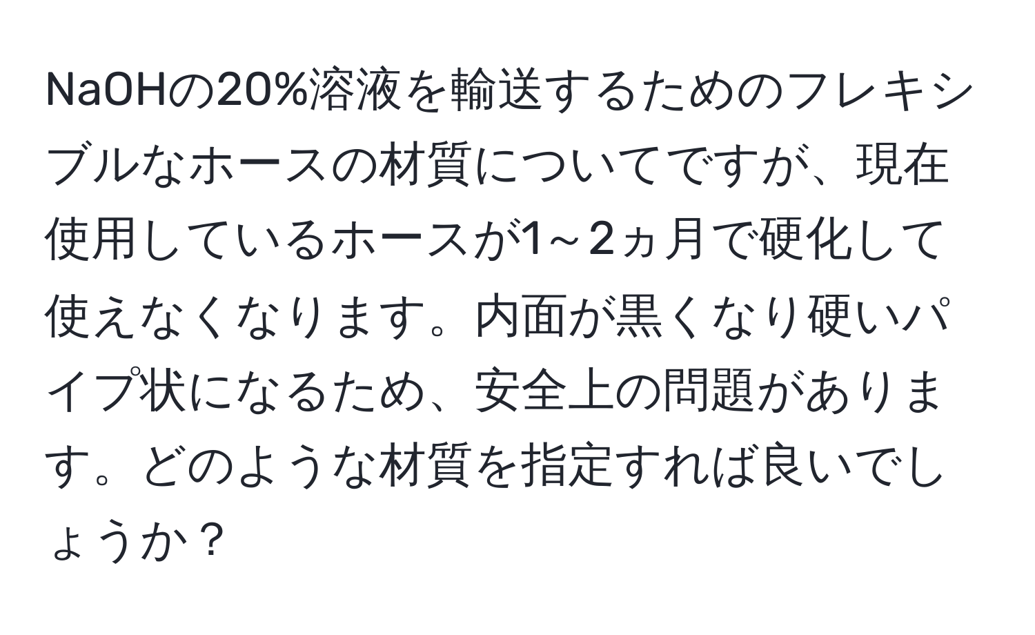 NaOHの20%溶液を輸送するためのフレキシブルなホースの材質についてですが、現在使用しているホースが1～2ヵ月で硬化して使えなくなります。内面が黒くなり硬いパイプ状になるため、安全上の問題があります。どのような材質を指定すれば良いでしょうか？