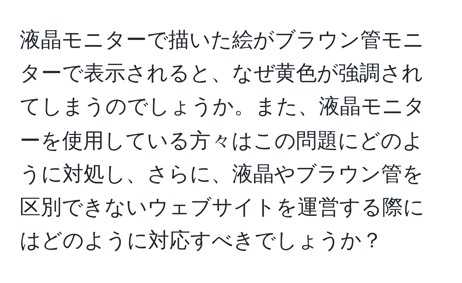 液晶モニターで描いた絵がブラウン管モニターで表示されると、なぜ黄色が強調されてしまうのでしょうか。また、液晶モニターを使用している方々はこの問題にどのように対処し、さらに、液晶やブラウン管を区別できないウェブサイトを運営する際にはどのように対応すべきでしょうか？