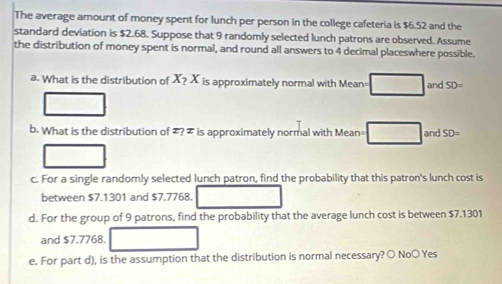 The average amount of money spent for lunch per person in the college cafeteria is $6.52 and the 
standard deviation is $2.68. Suppose that 9 randomly selected lunch patrons are observed. Assume 
the distribution of money spent is normal, and round all answers to 4 decimal placeswhere possible. 
a. What is the distribution of X_?X is approximately normal with Mean= =□ and SD=
_  
b. What is the distribution of ? = is approximately normal with Mean= :□ and SD=
c. For a single randomly selected lunch patron, find the probability that this patron's lunch cost is 
between $7.1301 and $7.7768. □ 
d. For the group of 9 patrons, find the probability that the average lunch cost is between $7.1301
and $7.7768. □
e. For part d), is the assumption that the distribution is normal necessary? 〇 NoO Yes