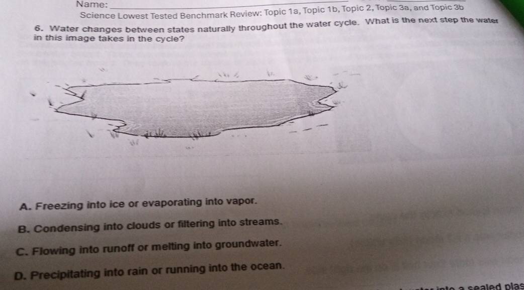 Name:_
Science Lowest Tested Benchmark Review: Topic 1a, Topic 1b, Topic 2, Topic 3a, and Topic 3b
6. Water changes between states naturally throughout the water cycle. What is the next step the water
in this image takes in the cycle?
A. Freezing into ice or evaporating into vapor.
B. Condensing into clouds or filtering into streams.
C. Flowing into runoff or melting into groundwater.
D. Precipitating into rain or running into the ocean.
sealed plas