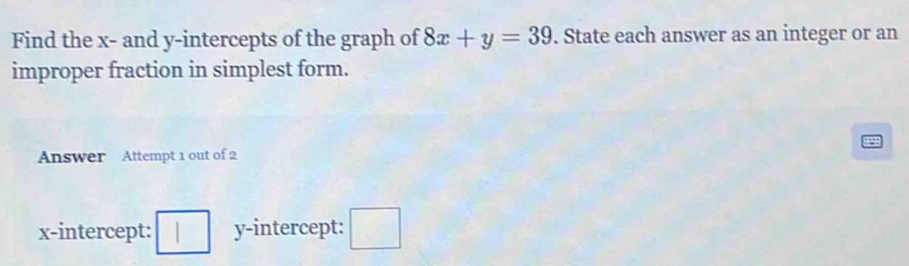 Find the x - and y-intercepts of the graph of 8x+y=39. State each answer as an integer or an 
improper fraction in simplest form. 
Answer Attempt 1 out of 2 
x-intercept: □ y-intercept: □