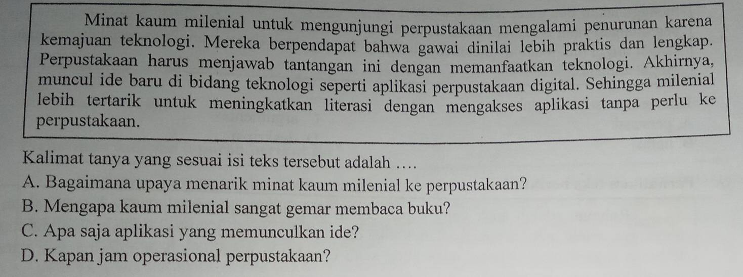 Minat kaum milenial untuk mengunjungi perpustakaan mengalami penurunan karena
kemajuan teknologi. Mereka berpendapat bahwa gawai dinilai lebih praktis dan lengkap.
Perpustakaan harus menjawab tantangan ini dengan memanfaatkan teknologi. Akhirnya,
muncul ide baru di bidang teknologi seperti aplikasi perpustakaan digital. Sehingga milenial
lebih tertarik untuk meningkatkan literasi dengan mengakses aplikasi tanpa perlu ke 
perpustakaan.
Kalimat tanya yang sesuai isi teks tersebut adalah …...
A. Bagaimana upaya menarik minat kaum milenial ke perpustakaan?
B. Mengapa kaum milenial sangat gemar membaca buku?
C. Apa saja aplikasi yang memunculkan ide?
D. Kapan jam operasional perpustakaan?