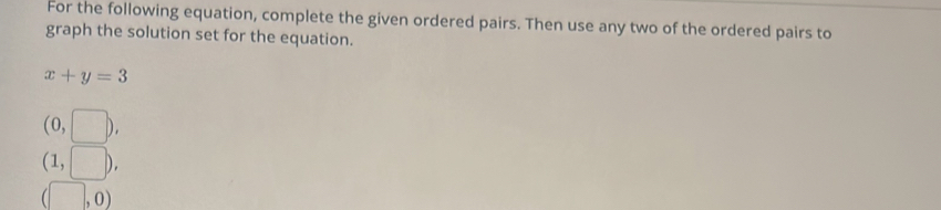 For the following equation, complete the given ordered pairs. Then use any two of the ordered pairs to 
graph the solution set for the equation.
x+y=3
(0,□ ),
(1,□ ),
(□ ,0)