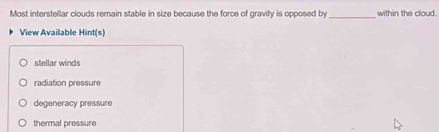 Most interstellar clouds remain stable in size because the force of gravity is opposed by_ within the cloud.
View Available Hint(s)
stellar winds
radiation pressure
degeneracy pressure
thermal pressure