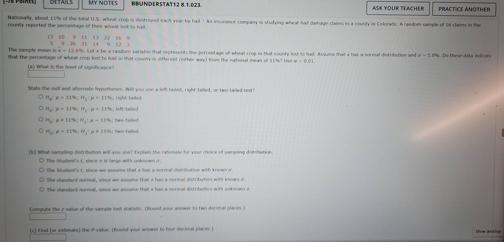 DETAILS MY NOTES BBUNDERSTAT12 8.1.023. PRACTICE ANOTHER
ASK YOUR TEACHER
Nationally, about 11% of the total U.S. wheat crop is destroyed each year by hail.† An insurance company is studying wheat hail damage claims in a county in Colorado. A random sample of 16 claims in the
county reported the percentage of their wheat lost to hail.
13 10 9 11 13 22 16 9
5 9 26 21 14 9 12 3
The sample mean is x = 12.6%. Let x be a random variable that represents the percentage of wheat crop in that county lost to hail. Assume that x has a normal distribution and sigma =5.0%. Do these data indicate
that the percentage of wheat crop lost to hail in that county is different (either way) from the national mean of 11%? Use alpha =0.01. 
(a) What is the level of significance?
State the null and alternate hypotheses. Will you use a left-tailed, right-tailed, or two-tailed test?
H_0:mu =11%; H_1:mu >11%; right-tailed
H_0:mu =11%; H_1:mu <11%; left-tailed
H_0:mu != 11%; H_1:mu =11%; two-tailed
H_0:mu =11%; H_1:mu != 11%; two-tailed
(b) What sampling distribution will you use? Explain the rationale for your choice of sampling distribution.
The Student's t, since n is large with unknown σ.
The Student's t, since we assume that x has a normal distribution with known σ.
The standard normal, since we assume that x has a normal distribution with known σ.
The standard normal, since we assume that x has a normal distribution with unknown σ.
Compute the z value of the sample test statistic. (Round your answer to two decimal places.)
(c) Find (or estimate) the P -value. (Round your answer to four decimal places.) Show desktop