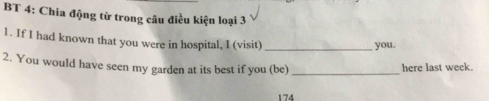 BT 4: Chia động từ trong câu điều kiện loại 3 
1. If I had known that you were in hospital, I (visit)_ 
you. 
2. You would have seen my garden at its best if you (be) _here last week. 
174