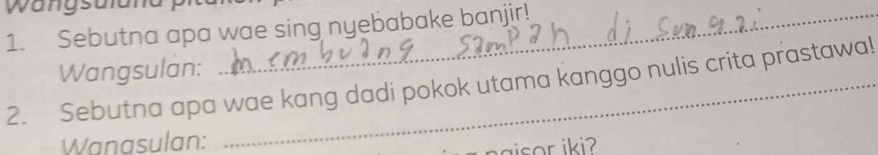 wangsult 
1. Sebutna apa wae sing nyebabake banjir! 
Wangsulan: 
2. Sebutna apa wae kang dadi pokok utama kanggo nulis crita prastawa! 
Wanasulan: 
aisor iki?