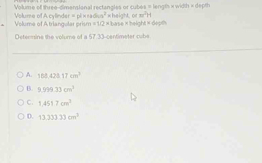 Volume of three-dimensional rectangles or cubes = length ×width × depth
Volume of A cylinder = pi×rac ius^2x height o π r^2H
Volume of A triangular prism =1/2* ba se height deph
Determine the volume of a 57.33-centimeter cube
A. 188,428.17cm^3
B. 9.999.33cm^3
C. 1,451.7cm^3
D. 13,333.33cm^2