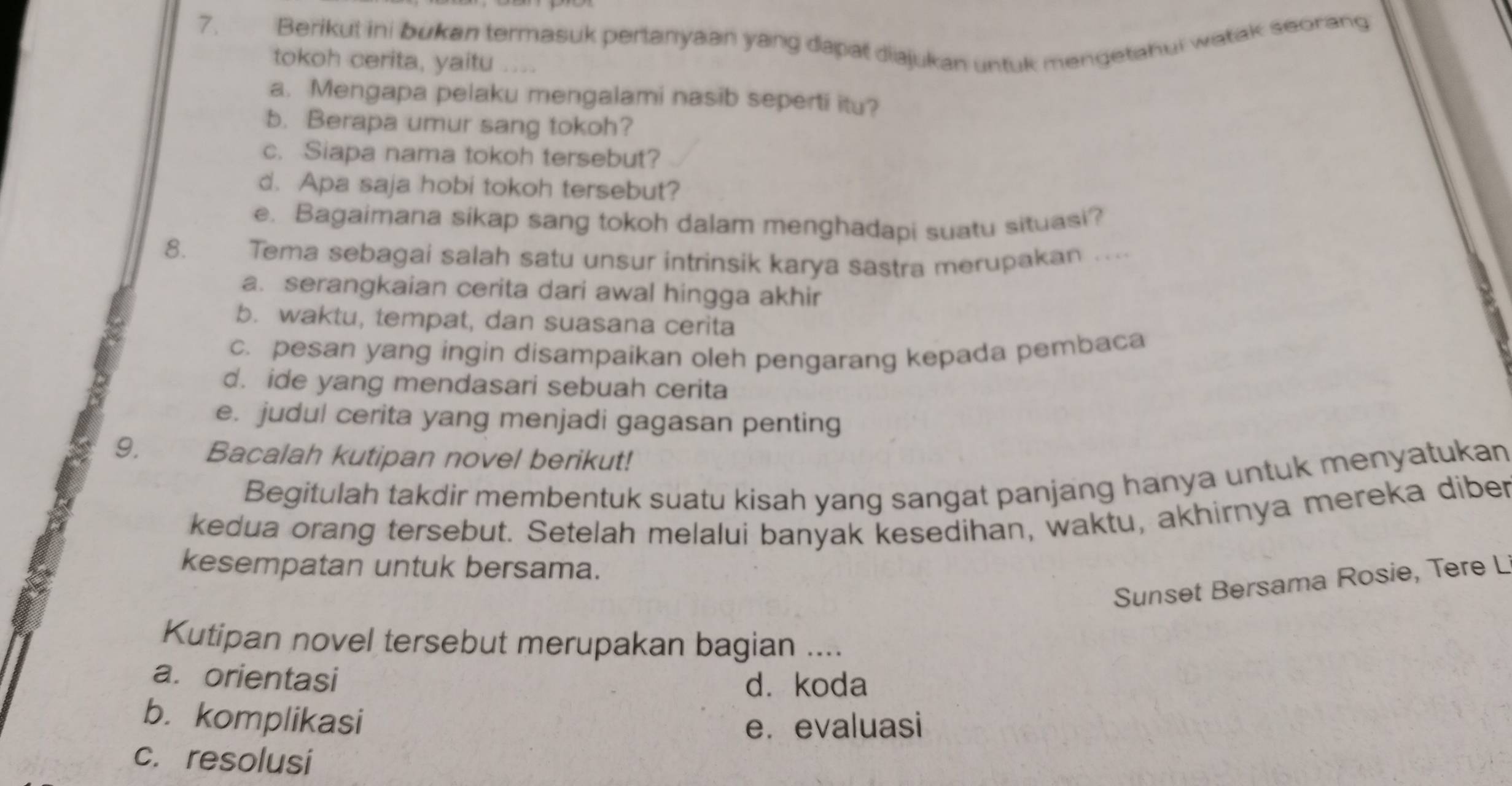 Berikut ini bukan termasuk pertanyaan yang dapat diajukan untuk mengetahui watak seorang
tokoh cerita, yaitu . . . 
a. Mengapa pelaku mengalami nasib seperti itu?
b. Berapa umur sang tokoh?
c. Siapa nama tokoh tersebut?
d. Apa saja hobi tokoh tersebut?
e. Bagaimana sikap sang tokoh dalam menghadapi suatu situasi?
8. Tema sebagai salah satu unsur intrinsik karya sastra merupakan ....
a. serangkaian cerita dari awal hingga akhir
b. waktu, tempat, dan suasana cerita
c. pesan yang ingin disampaikan oleh pengarang kepada pembaca
d. ide yang mendasari sebuah cerita
e. judul cerita yang menjadi gagasan penting
9. Bacalah kutipan novel berikut!
Begitulah takdir membentuk suatu kisah yang sangat panjang hanya untuk menyatukan
kedua orang tersebut. Setelah melalui banyak kesedihan, waktu, akhirnya mereka diber
kesempatan untuk bersama.
Sunset Bersama Rosie, Tere L
Kutipan novel tersebut merupakan bagian …
a. orientasi
d. koda
b. komplikasi
e. evaluasi
c. resolusi