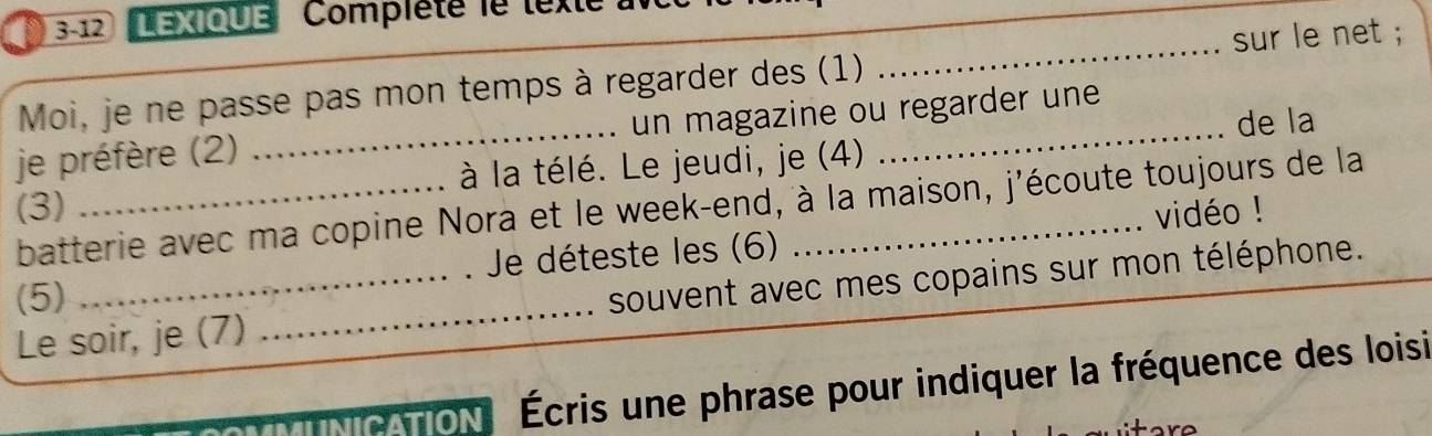 LEXIQUE Complété le lexte 
sur le net 
Moi, je ne passe pas mon temps à regarder des (1) 
_ 
de la 
je préfère (2) _un magazine ou regarder une 
(3) _à la télé. Le jeudi, je (4) 
batterie avec ma copine Nora et le week-end, à la maison, j'écoute toujours de la 
(5) Je déteste les (6) _vidéo ! 
Le soir, je (7) _souvent avec mes copains sur mon téléphone. 
e on Écris une phrase pour indiquer la fréquence des loisi