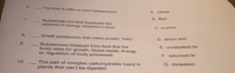 Fat that is solid at room tempersturs
A. calorie
B. fiber
7 _Numerigal unit that measures the
amount of energy released in food
C. nusnent
8 _Small substances that maks protein "links" D. amino acid
9. _Substances obtained from food that the E. unsaturated fat
body uses for growth, tissue repair, energy
or regulation of body processes F saturated fat
10. _The part of complex carbohydrates found in G. cholesterc
plants that can't be digested