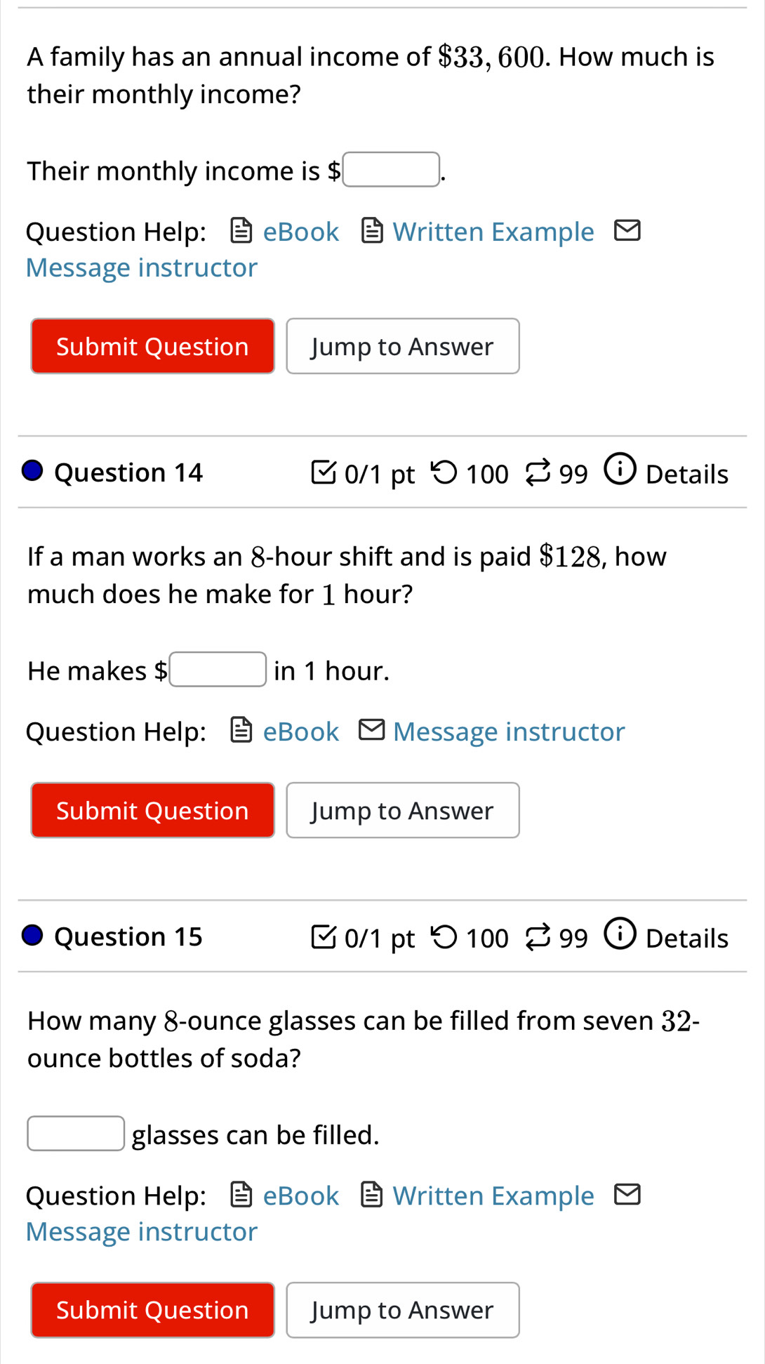 A family has an annual income of $33, 600. How much is 
their monthly income? 
Their monthly income is $ :□. 
Question Help: eBook Written Example 
Message instructor 
Submit Question Jump to Answer 
Question 14 0/1 pt つ 100 ♂ 99 D Details 
If a man works an 8-hour shift and is paid $128, how 
much does he make for 1 hour? 
He makes $ □ in 1 hour. 
Question Help: eBook Message instructor 
Submit Question Jump to Answer 
Question 15 0/1 pt つ 100 % 99 Details 
How many 8-ounce glasses can be filled from seven 32-
ounce bottles of soda?
□ glasses can be filled. 
Question Help: eBook Written Example 
Message instructor 
Submit Question Jump to Answer