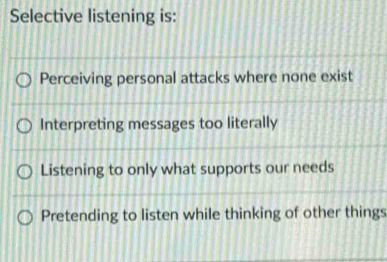 Selective listening is:
Perceiving personal attacks where none exist
Interpreting messages too literally
Listening to only what supports our needs
Pretending to listen while thinking of other things