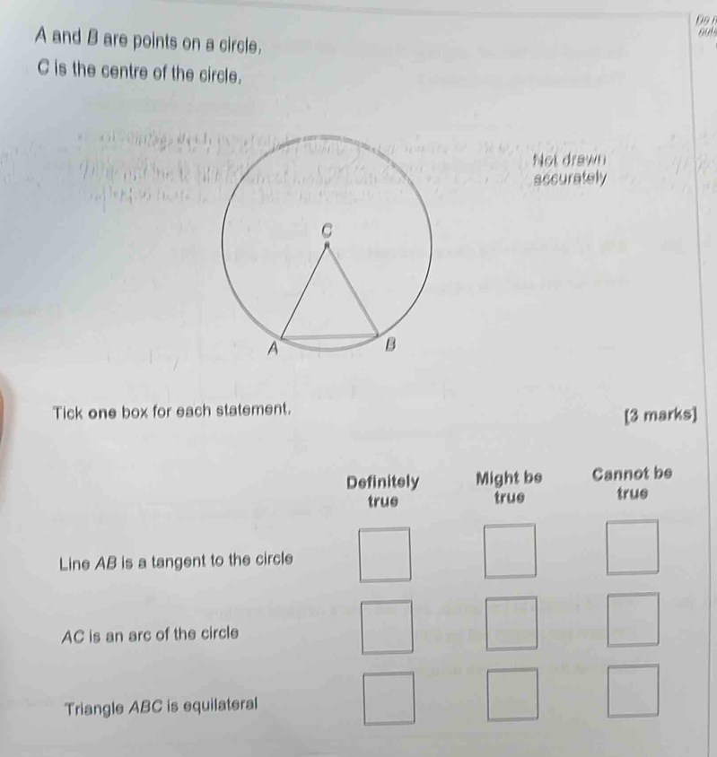 Do n
A and B are points on a circle.
C is the centre of the circle.
Not drawn
accurately
Tick one box for each statement.
[3 marks]
Definitely Might be Cannot be
true true true
Line AB is a tangent to the circle
AC is an arc of the circle
Triangle ABC is equilateral