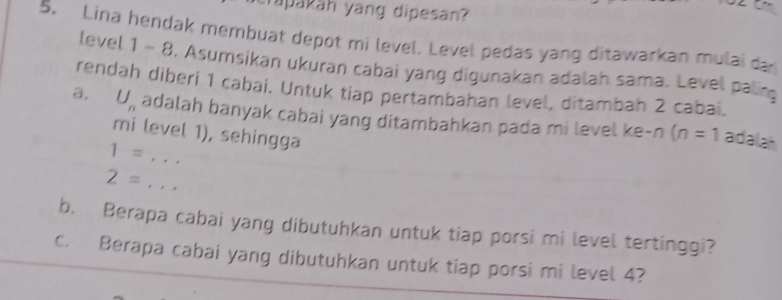 rapakäh yang dipesan? 
5. Lina hendak membuat depot mi level. Level pedas yang ditawarkan mulai da 
level 1 - 8. Asumsikan ukuran cabai yang digunakan adalah sama. Level palin 
rendah diberí 1 cabaí. Untuk tiap pertambahan level, ditambah 2 cabai. 
a, U_n adalah banyak cabai yang ditambahkan pada mi level ke-n (n=1 adalah 
mi level 1), sehingga
1= · · ·
2=... 
b. Berapa cabai yang dibutuhkan untuk tiap porsi mi level tertinggi? 
c. Berapa cabai yang dibutuhkan untuk tiap porsi mi level 4?