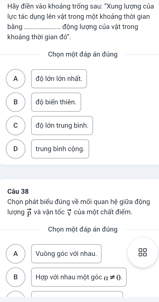 Hãy điền vào khoảng trống sau: “Xung lượng của
lực tác dụng lên vật trong một khoảng thời gian
bằng _động lượng của vật trong
khoảng thời gian đó".
Chọn một đáp án đúng
A độ lớn lớn nhất.
B độ biến thiên.
C độ lớn trung bình.
D trung bình cộng.
Câu 38
Chọn phát biểu đúng về mối quan hệ giữa động
lượng vector p và vận tốc vector V của một chất điểm.
Chọn một đáp án đúng
A Vuông góc với nhau.
□□
B Hợp với nhau một góc alpha != 0.