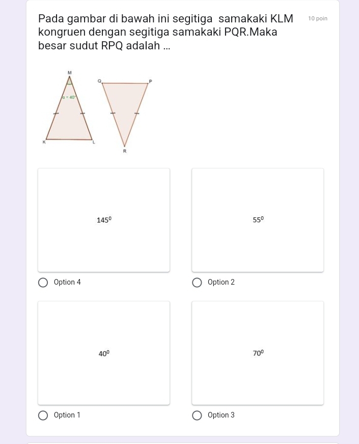 Pada gambar di bawah ini segitiga samakaki KLM 10 poin
kongruen dengan segitiga samakaki PQR.Maka
besar sudut RPQ adalah ...
145°
55°
Option 4 Option 2
40°
70°
Option 1 Option 3