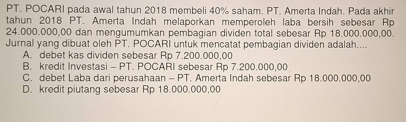 PT. POCARI pada awal tahun 2018 membeli 40% saham. PT. Amerta Indah. Pada akhir
tahun 2018 PT. Amerta Indah melaporkan memperoleh laba bersih sebesar Rp
24.000.000,00 dan mengumumkan pembagian dividen total sebesar Rp 18.000.000,00.
Jurnal yang dibuat oleh PT. POCARI untuk mencatat pembagian dividen adalah....
A. debet kas dividen sebesar Rp 7.200.000,00
B. kredit Investasi - PT. POCARI sebesar Rp 7.200.000,00
C. debet Laba dari perusahaan - PT. Amerta Indah sebesar Rp 18.000.000,00
D. kredit piutang sebesar Rp 18.000.000,00