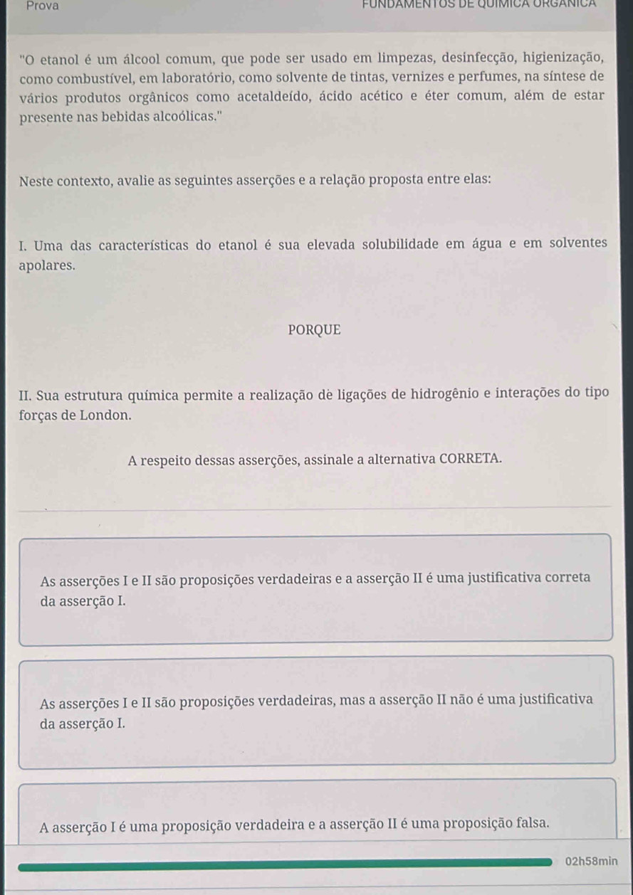 Prova FÚÑDAMENTOS DE QUÍMICA ORGÁNICA
'O etanol é um álcool comum, que pode ser usado em limpezas, desinfecção, higienização,
como combustível, em laboratório, como solvente de tintas, vernizes e perfumes, na síntese de
vários produtos orgânicos como acetaldeído, ácido acético e éter comum, além de estar
presente nas bebidas alcoólicas.''
Neste contexto, avalie as seguintes asserções e a relação proposta entre elas:
I. Uma das características do etanol é sua elevada solubilidade em água e em solventes
apolares.
PORQUE
II. Sua estrutura química permite a realização de ligações de hidrogênio e interações do tipo
forças de London.
A respeito dessas asserções, assinale a alternativa CORRETA.
As asserções I e II são proposições verdadeiras e a asserção II é uma justificativa correta
da asserção I.
As asserções I e II são proposições verdadeiras, mas a asserção II não é uma justificativa
da asserção I.
A asserção I é uma proposição verdadeira e a asserção II é uma proposição falsa.
02h58min