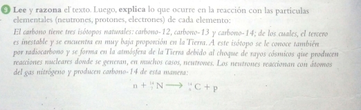 Lee y razona el texto. Luego, explica lo que ocurre en la reacción con las partículas 
elementales (neutrones, protones, electrones) de cada elemento: 
El carbono tiene tres isótopos naturales: carbono- 12, carbono- 13 y carbono- 14; de los cuales, el tercero 
es inestable y se encuentra en muy baja proporción en la Tierra. A este isótopo se le conoce también 
por radiocarbono y se forma en la atmósfera de la Tierra debido al choque de rayos cósmicos que producen 
reacciones nucleares donde se generan, en muchos casos, neutrones. Los neutrones reaccionan con átomos 
del gas nitrógeno y producen carbono- 14 de esta manera:
n+_7^(14)Nto _5^(14)C+p