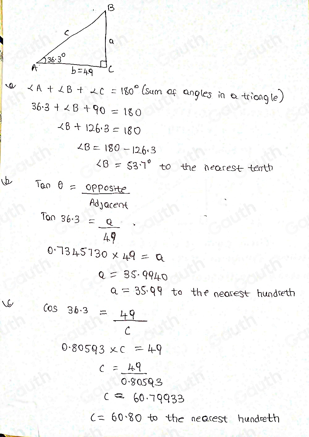 a ∠ A+∠ B+∠ C=180° (sum of angles in a triangle)
36.3+∠ B+90=180
∠ B+126.3=180
∠ B=180-126.3
∠ B=53.7° to the nearest tenth 
ib θ θ = opposite/Adjacent 
Ton
36.3= a/49 
0.7345730* 49=a
a=35.9940
a=35.99 to the nearest hundreth
cos 36.3= 49/c 
0.80593* C=49
c= 49/0.80593 
capprox 60.79933
c=60.80 to the neacest hundreth