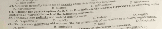 C. take action
24. Children normally feel a lot of anxiery about their first day at school.
C. self-control
III. Choose the correct option A. B, C or D to indicate the word(s) OPPOSITE in meaning to the D. agreement
A. nervousness B. silence
underlined word(s) in each of the following sentences.
D. angrily
25. I thanked him politely and walked quickly away. C. rudely
A. respectfully. B. rapidly
26, She is a very generous old woman. She has given most of her wealth to a charity organization D. hospitable
C. kind
forms of the words in brackets.
A. mean B. amicable PRESERVE)