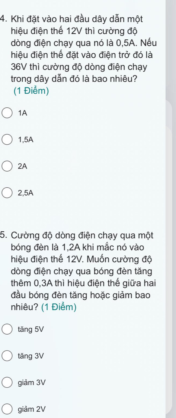 Khi đặt vào hai đầu dây dẫn một
hiệu điện thế 12V thì cường độ
dòng điện chạy qua nó là 0,5A. Nếu
hiệu điện thế đặt vào điện trở đó là
36V thì cường độ dòng điện chạy
trong dây dẫn đó là bao nhiêu?
(1 Điểm)
1A
1,5A
2A
2,5A
5. Cường độ dòng điện chạy qua một
bóng đèn là 1,2A khi mắc nó vào
hiệu điện thế 12V. Muốn cường độ
dòng điện chạy qua bóng đèn tăng
thêm 0,3A thì hiệu điện thế giữa hai
đầu bóng đèn tăng hoặc giảm bao
nhiêu? (1 Điểm)
tăng 5V
tăng 3V
giảm 3V
giảm 2V