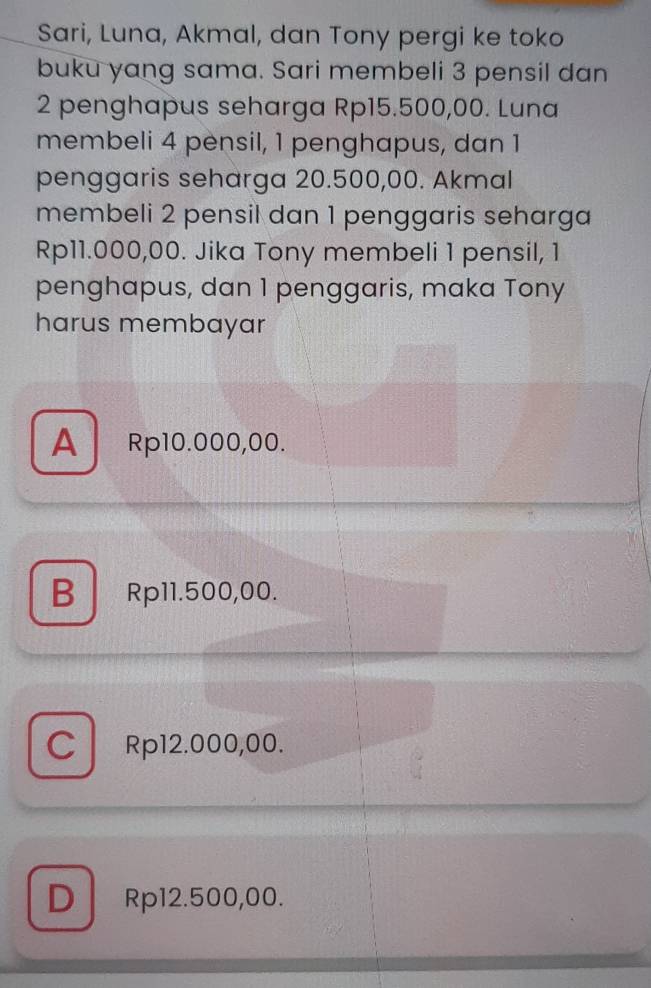 Sari, Luna, Akmal, dan Tony pergi ke toko
buku yang sama. Sari membeli 3 pensil dan
2 penghapus seharga Rp15.500,00. Luna
membeli 4 pensil, 1 penghapus, dan 1
penggaris seharga 20.500,00. Akmal
membeli 2 pensil dan 1 penggaris seharga
Rp11.000,00. Jika Tony membeli 1 pensil, 1
penghapus, dan 1 penggaris, maka Tony
harus membayar
A Rp10.000,00.
BRp11.500,00.
Cl Rp12.000,00.
D Rp12.500,00.