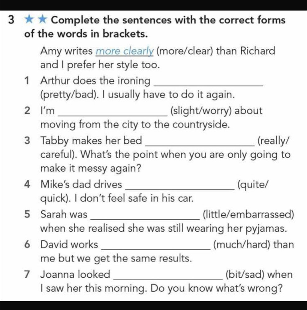 3 ★ ★ Complete the sentences with the correct forms 
of the words in brackets. 
Amy writes more clearly (more/clear) than Richard 
and I prefer her style too. 
1 Arthur does the ironing_ 
(pretty/bad). I usually have to do it again. 
2 l'm _(slight/worry) about 
moving from the city to the countryside. 
3 Tabby makes her bed _(really/ 
careful). What's the point when you are only going to 
make it messy again? 
4 Mike's dad drives _(quite/ 
quick). I don't feel safe in his car. 
5 Sarah was _(little/embarrassed) 
when she realised she was still wearing her pyjamas. 
6 David works _(much/hard) than 
me but we get the same results. 
7 Joanna looked _(bit/sad) when 
I saw her this morning. Do you know what's wrong?