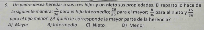 Un padre desea heredar a sus tres hijos y un nieto sus propiedades. El reparto lo hace de
la siguiente manera:  6/36  para el hijo intermedio;  20/60  para el mayor;  8/96  para el nieto y  15/36 
para el hijo menor. ¿A quién le corresponde la mayor parte de la herencia?
A) Mayor B) Intermedio C) Nieto D) Menor