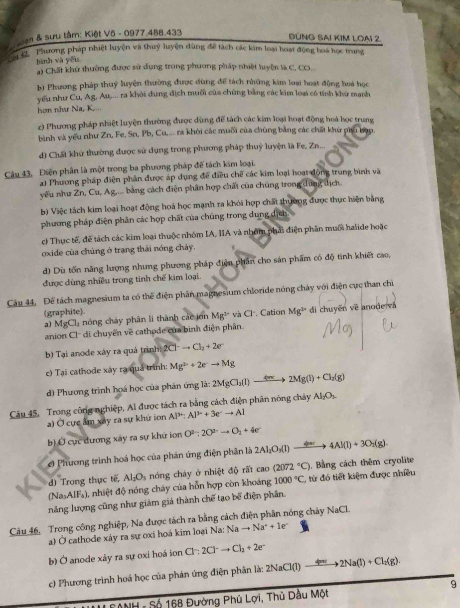 oạn & sưu tầm: Kiệt Võ - 0977,488,433
ĐÚNG SAI KIM LOạI 2.
ăm 42, Phương pháp nhiệt luyện và thuỷ luyện dùng để tách các kim loại hoạt động hoa học trung
bình và yếu
a) Chất khử thường được sử dụng trong phương pháp nhiệt luyện là C, CO..
b) Phương pháp thuỷ luyện thường được dùng để tách những kim loại hoạt động hoá học
yếu như Cu, Ag, Au,... ra khỏi dung dịch muối của chúng bằng các kim loại có tính khử mạnh
hơn như Na, K,...
c) Phương pháp nhiệt luyện thường được dùng để tách các kim loại hoạt động hoá học trung
bình và yếu như Zn, Fe, Sn, Pb, Cu,... ra khôi các muối của chúng bằng các chất khứ phủ hợp.
d) Chất khử thường được sử dụng trong phương pháp thuỷ luyện là Fe, Zn...
Câu 43. Điện phân là một trong ba phương pháp đế tách kim loại.
a) Phương pháp điện phân được áp dụng để điều chế các kim loại hoạt động trung bình và
yêu như Zn, Cu, Ag,... bằng cách điện phân hợp chất của chúng trong dung dịch.
b) Việc tách kim loại hoạt động hoá học mạnh ra khỏi hợp chất thường được thực hiện bằng
phương pháp điện phân các hợp chất của chúng trong dung dịch.
c) Thực tế, để tách các kim loại thuộc nhóm IA, IIA và nhóm phải điện phân muối halide hoặc
oxide của chúng ở trạng thái nóng chảy.
d) Dù tốn năng lượng nhưng phương pháp điện phần cho sản phẩm có độ tinh khiết cao,
được dùng nhiều trong tinh chế kim loại.
Câu 44. Để tách magnesium ta có thể điện phân magnesium chloride nóng chảy với điện cực than chỉ
(graphite).
a) MgCl_2 nóng chảy phân li thành các ion Mg^(2+) và Cl. Cation Mg^(2+) di chuyên về anode và
anion Cl' di chuyên về cathode của bình điện phân.
b) Tại anode xáy ra quá trình: 2Cl^-to Cl_2+2e^-
c) Tại cathode xảy rạ quá trình: Mg^(2+)+2e^-to Mg
d) Phương trình họá học của phán ứng là: |a: 2MgCl_2(l)to 2Mg(l)+Cl_2(g)
Câu 45. Trong công nghiệp, Al được tách ra bằng cách điện phân nóng chảy Al_2O_3.
a) Ở cực âm xay ra sự khứ ion Al^(3+):Al^(3+)+3e^-to Al
b) Ở cực dương xây ra sự khử ion O^(2-):2O^(2-)to O_2+4e^-
c) Phương trình hoá học của phản ứng điện phân là 2Al_2O_3(l)xrightarrow dpncto 4Al(l)+3O_2(g).
d) Trong thực tế, Al_2O_3 nóng chảy ở nhiệt độ rất c cao (2072°C).  Bằng cách thêm cryolite
(Na_3AlF_6) 0, nhiệt độ nóng cháy của hỗn hợp còn khoảng 1000°C, , từ đó tiết kiệm được nhiều
năng lượng cũng như giảm giá thành chế tạo bể điện phân.
Câu 46. Trong công nghiệp, Na được tách ra bằng cách điện phân nóng chảy N JaC
a) Ở cathode xảy ra sự oxi hoá kim loại Na: Na to Na^++1e^-
b) Ở anode xảy ra sự oxi hoá ion Cl^-:2Cl^-to Cl_2+2e^-
c) Phương trình hoá học của phản ứng điện phân là: 2 2NaCl(1)to 2Na(l)+Cl_2(g).
9
* NNH - Số 168 Đường Phú Lợi, Thủ Dầu Một